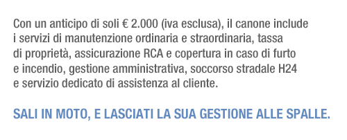 Con un anticipo di soli € 2.000 (iva esclusa), il canone include i servizi di manutenzione ordinaria e straordinaria, tassa di proprietà, assicurazione RCA e copertura in caso di furto e incendio, gestione amministrativa, soccorso stradale H24 e servizio dedicato di assistenza al cliente. Sali in moto, e lasciati la sua gestione alle spalle.