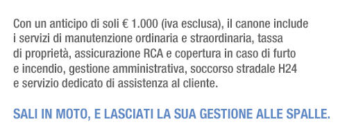 Con un anticipo di soli &euro;1.000 (iva esclusa), il canone include i servizi di manutenzione ordinaria e straordinaria, tassa di propriet&agrave;, assicurazione RCA e copertura in caso di furto e incendio, gestione amministrativa, soccorso stradale H24 e servizio dedicato di assistenza al cliente. Sali in moto, e lasciati la sua gestione alle spalle.